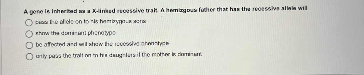 A gene is inherited as a X-linked recessive trait. A hemizgous father that has the recessive allele wil|
pass the allele on to his hemizygous sons
show the dominant phenotype
be affected and will show the recessive phenotype
only pass the trait on to his daughters if the mother is dominant
