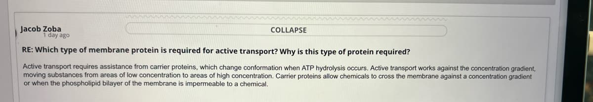 COLLAPSE
Jacob Zoba
1 day ago
RE: Which type of membrane protein is required for active transport? Why is this type of protein required?
Active transport requires assistance from carrier proteins, which change conformation when ATP hydrolysis occurs. Active transport works against the concentration gradient,
moving substances from areas of low concentration to areas of high concentration. Carrier proteins allow chemicals to cross the membrane against a concentration gradient
or when the phospholipid bilayer of the membrane is impermeable to a chemical.