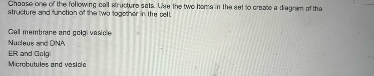 Choose one of the following cell structure sets. Use the two items in the set to create a diagram of the
structure and function of the two together in the cell.
Cell membrane and golgi vesicle
Nucleus and DNA
ER and Golgi
Microbutules and vesicle

