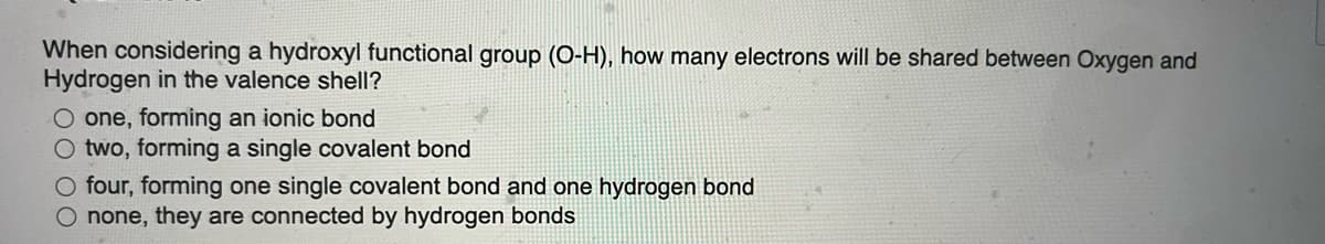 When considering a hydroxyl functional group (O-H), how many electrons will be shared between Oxygen and
Hydrogen in the valence shell?
O one, forming an ionic bond
O two, forming a single covalent bond
O four, forming one single covalent bond and one hydrogen bond
O none, they are connected by hydrogen bonds
