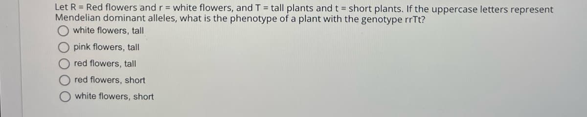 Let R = Red flowers and r = white flowers, and T = tall plants and t = short plants. If the uppercase letters represent
Mendelian dominant alleles, what is the phenotype of a plant with the genotype rrTt?
white flowers, tall
pink flowers, tall
red flowers, tall
red flowers, short
white flowers, short
