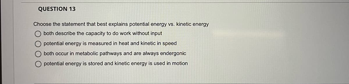 QUESTION 13
Choose the statement that best explains potential energy vs. kinetic energy
both describe the capacity to do work without input
potential energy is measured in heat and kinetic in speed
both occur in metabolic pathways and are always endergonic
O potential energy is stored and kinetic energy is used in motion
