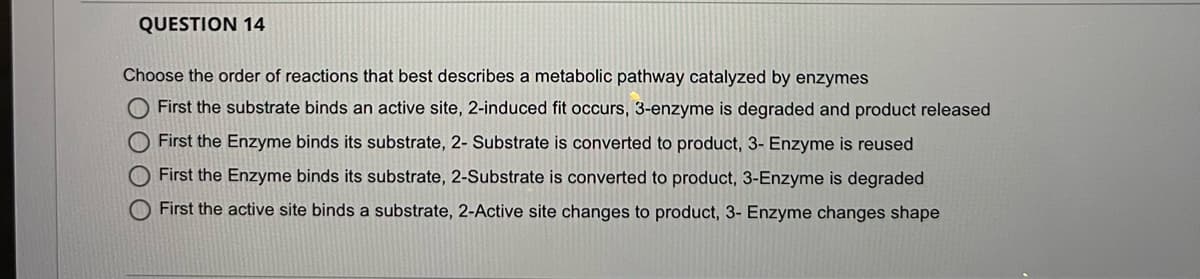 QUESTION 14
Choose the order of reactions that best describes a metabolic pathway catalyzed by enzymes
O First the substrate binds an active site, 2-induced fit occurs, 3-enzyme is degraded and product released
O First the Enzyme binds its substrate, 2- Substrate is converted to product, 3- Enzyme is reused
First the Enzyme binds its substrate, 2-Substrate is converted to product, 3-Enzyme is degraded
First the active site binds a substrate, 2-Active site changes to product, 3- Enzyme changes shape
