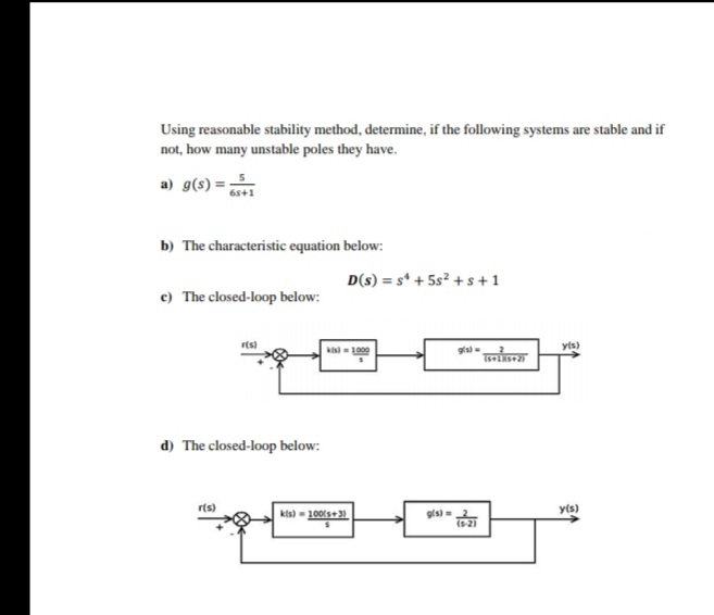 Using reasonable stability method, determine, if the following systems are stable and if
not, how many unstable poles they have.
a) g(s) =
65+1
b) The characteristic equation below:
D(s) = s + 5s² + s +1
c) The closed-loop below:
r(s)
d) The closed-loop below:
r(s)
kis) = 1000
kis) = 100(+3)
g(s) =
g(s) (2)
(5-2)
y(s)
y(s)