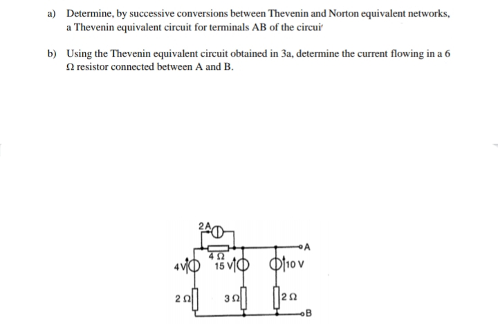 a) Determine, by successive conversions between Thevenin and Norton equivalent networks,
a Thevenin equivalent circuit for terminals AB of the circui
b) Using the Thevenin equivalent circuit obtained in 3a, determine the current flowing in a 6
N resistor connected between A and B.
4vO "i5 vIO O10 v
OB
