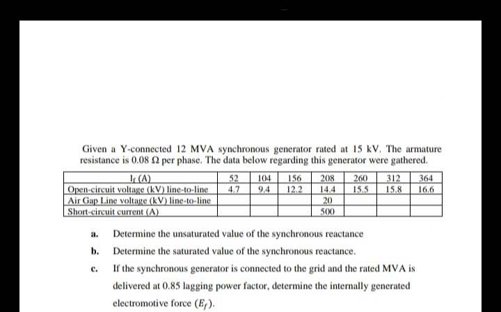 Given a Y-connected 12 MVA synchronous generator rated at 15 kV. The armature
resistance is 0.08 2 per phase. The data below regarding this generator were gathered.
I (A)
Open-circuit voltage (kV) line-to-line
Air Gap Line voltage (kV) line-to-line
Short-circuit current (A)
52
4.7
208
260
15.5
312
15.8
104
156
364
9.4
12.2
14.4
20
16,6
500
a.
Determine the unsaturated value of the synchronous reactance
b. Determine the saturated value of the synchronous reactance.
с.
If the synchronous generator is connected to the grid and the rated MVA is
delivered at 0.85 lagging power factor, determine the internally generated
electromotive force (E,).
