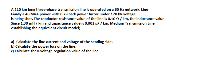 A 210 km long three-phase transmission line is operated on a 60 Hz network. Line
Finally a 40 MVA power with 0.78 back power factor under 120 kV voltage
is being shot. The conductor resistance value of the line is 0.10 0/ km, the inductance value
Since 1.30 mH / km and capacitance value is 0.001 µF / km, Medium Transmission Line
establishing the equivalent circuit model;
a) -Calculate the line current and voltage of the sending side.
b) Calculate the power loss on the line.
c) Calculate the% voltage regulation value of the line.
