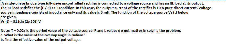 A single-phase bridge type full-wave uncontrolled rectifier is connected to a voltage source and has an RL load at its output.
The RL load satisfies the (L/ R) >T condition. In this case, the output current of the rectifier is 10 A pure direct current. Voltage
source impedance consists of inductance only and its value is 3 mH. The function of the voltage source Vs (t) below
are given.
Vs (t) = 311sin (2n50t) V
Note: T=0.02s is the period value of the voltage source. R and L values do not matt er in solving the problem.
a. What is the value of the overlap angle in radians?
b. Find the effective value of the output voltage.
