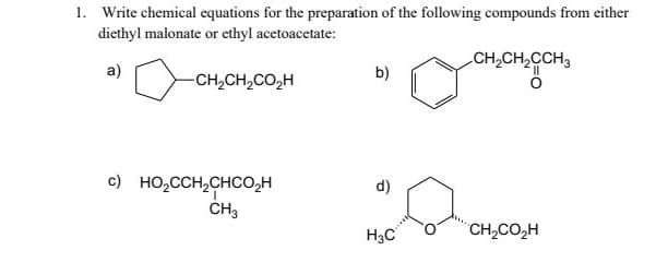 1. Write chemical equations for the preparation of the following compounds from either
diethyl malonate or ethyl acetoacetate:
a)
-CH2CH2CO₂H
b)
CH2CH2CCH3
c) HO₂CCH2CHCO₂H
d)
CH3
H3C
CH2CO₂H