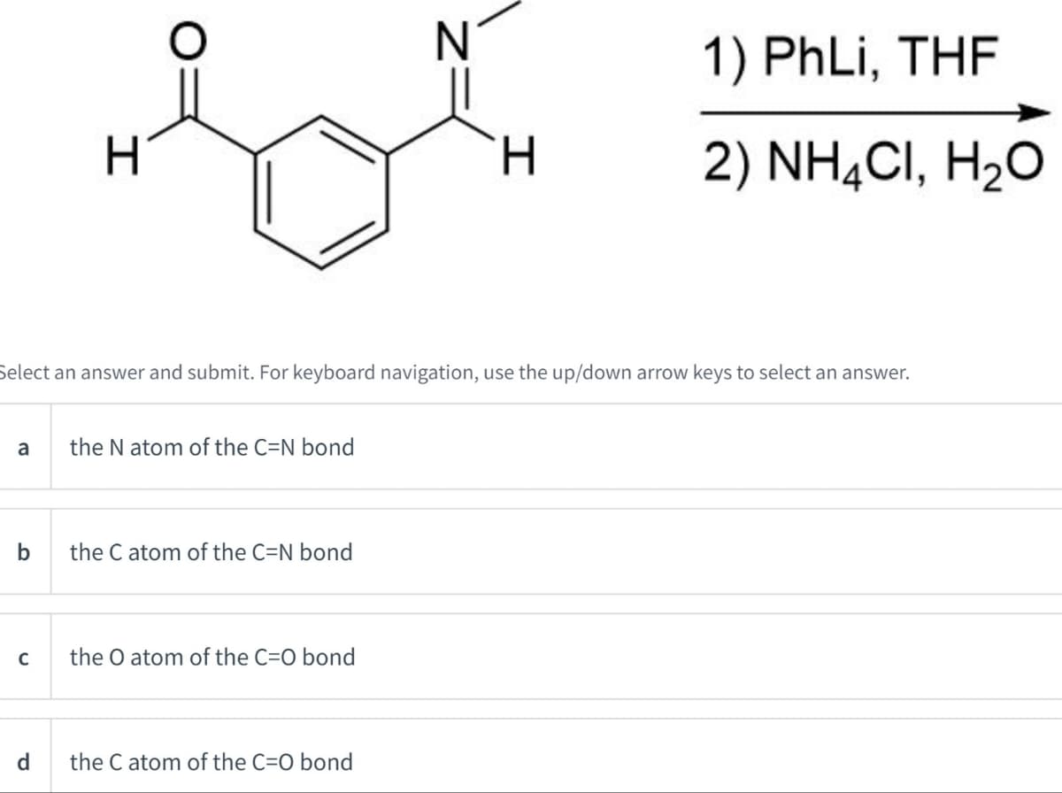 H
N
1) PhLi, THF
H
2) NH4Cl, H₂O
Select an answer and submit. For keyboard navigation, use the up/down arrow keys to select an answer.
a
the N atom of the C=N bond
b
the C atom of the C=N bond
с
the O atom of the C=O bond
d
the C atom of the C=O bond