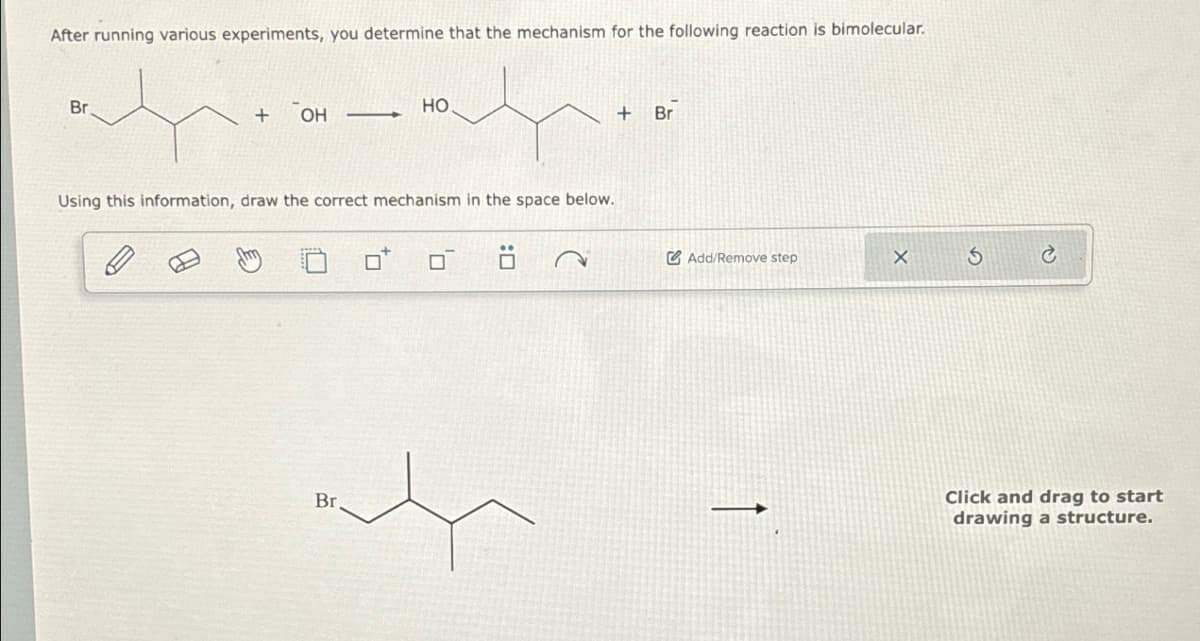 After running various experiments, you determine that the mechanism for the following reaction is bimolecular.
Br
HO
+
OH
Using this information, draw the correct mechanism in the space below.
Br
+
Br
Add/Remove step
G X
Click and drag to start
drawing a structure.