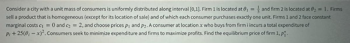 Consider a city with a unit mass of consumers is uniformly distributed along interval [0,1]. Firm 1 is located at 01
and firm 2 is located at 02 = 1. Firms
sell a product that is homogeneous (except for its location of sale) and of which each consumer purchases exactly one unit. Firms 1 and 2 face constant
marginal costs c₁ = O and c₂ = 2, and choose prices p1 and p2. A consumer at location x who buys from firm i incurs a total expenditure of
Pi +25(0,-x)². Consumers seek to minimize expenditure and firms to maximize profits. Find the equilibrium price of firm 1, p.