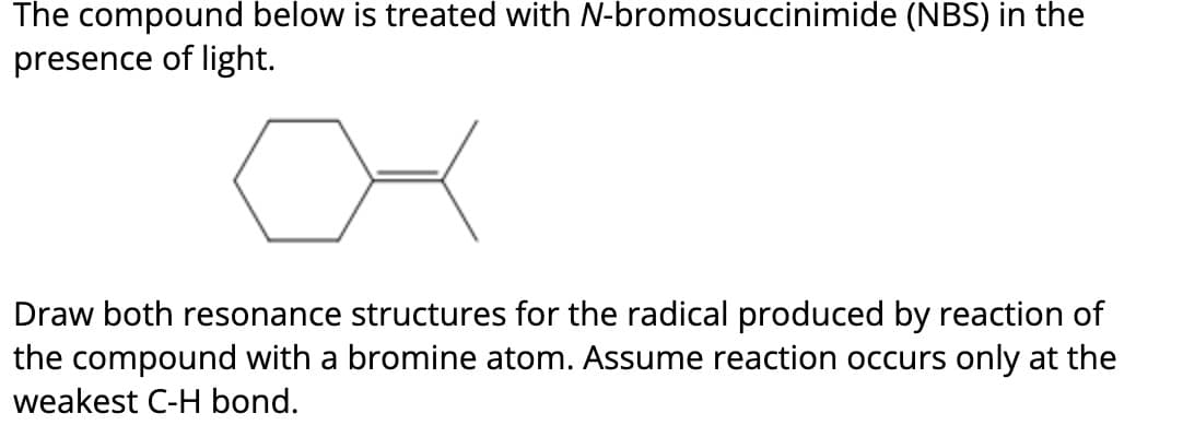 The compound below is treated with N-bromosuccinimide (NBS) in the
presence of light.
Draw both resonance structures for the radical produced by reaction of
the compound with a bromine atom. Assume reaction occurs only at the
weakest C-H bond.
