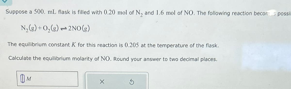 Suppose a 500. mL flask is filled with 0.20 mol of N2 and 1.6 mol of NO. The following reaction becomes possil
N2(g) + O2(g) 2NO(g)
The equilibrium constant K for this reaction is 0.205 at the temperature of the flask.
Calculate the equilibrium molarity of NO. Round your answer to two decimal places.
Шм
✗