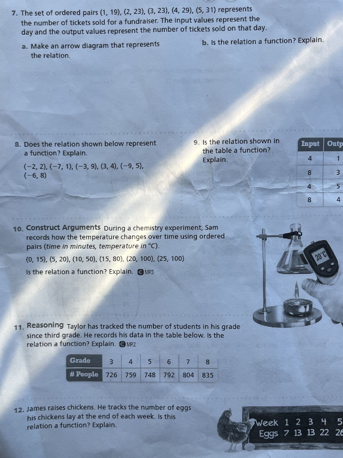 7. The set of ordered pairs (1, 19), (2, 23), (3, 23), (4, 29), (5, 31) represents
the number of tickets sold for a fundraiser. The input values represent the
day and the output values represent the number of tickets sold on that day.
a. Make an arrow diagram that represents
the relation.
b. Is the relation a function? Explain.
8. Does the relation shown below represent
a function? Explain.
(-2, 2), (-7, 1), (-3, 9), (3, 4), (-9, 5),
(-6,8)
9. Is the relation shown in
the table a function?
Explain.
10. Construct Arguments During a chemistry experiment, Sam
records how the temperature changes over time using ordered
pairs (time in minutes, temperature in °C).
(0, 15), (5, 20), (10, 50), (15, 80), (20, 100), (25, 100)
Is the relation a function? Explain.
MP3
11. Reasoning Taylor has tracked the number of students in his grade
since third grade. He records his data in the table below. Is the
relation a function? Explain. MP2
Grade
3
4
5
เก
6
7
8
00
# People 726 759
748 792 804 835
Input Outp
4
1
00
3
8
4
8
00
20°C
12. James raises chickens. He tracks the number of eggs
his chickens lay at the end of each week. Is this
relation a function? Explain.
Week 1 2 3 4 5
Eggs 7 13 13 22 26
5
นา
4