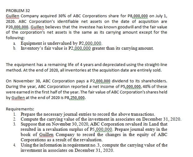 PROBLEM 32
Guillen Company acquired 30% of ABC Corporations share for P8,000,000 on July 1,
2020. ABC Corporation's identifiable net assets on the date of acquisition are
P20,000,000. Guillen believes that the investee has known goodwill and the fair value
of the corporation's net assets is the same as its carrying amount except for the
following:
a Equipment is undervalued by P2.000.000.
b. Inventory's fair value is P2,000.000 greater than its carrying amount.
The equipment has a remaining life of 4 years and depreciated using the straight-line
method. At the end of 2020, all inventories at the acquisition date are entirely sold.
On November 30, ABC Corporation pays a P2,000.000 dividend to its shareholders.
During the year, ABC Corporation reported a net income of P5,000,000, 40% of these
were earned in the first half of the year. The fair value of ABC Corporation's shares held
by Guillen at the end of 2020 is P8,250.000.
Requirements:
1. Prepare the necessary jourmal entries to record the above transactions.
2 Compute the carrying value of the investment in associates on December 31, 2020.
3. Suppose that on November 30, 2020, ABC Corporation revalued its Land that
resulted in a revaluation surplus of P5,000.000. Prepare jourmal entry in the
book of Guillen Company to record the changes in the equity of ABC
Corporations as a result of the revaluation.
4. Using the information in requirement no. 3, compute the carrying value of the
investment in associates on December 31, 2020.
