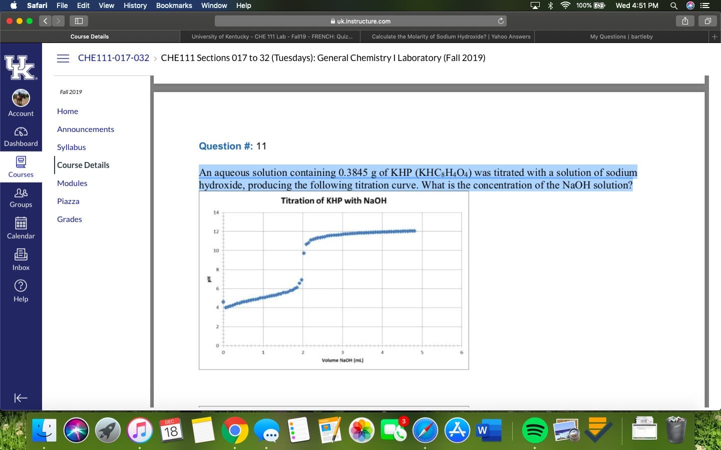 100% 41
Safari
File Edit
View
History
Bookmarks
Window
Help
Wed 4:51 PM
A uk.instructure.com
My Questions | bartleby
Course Details
University of Kentucky - CHE 111 Lab - Fall19 - FRENCH: Quiz..
Calculate the Molarity of Sodium Hydroxide? | Yahoo Answers
= CHE111-017-032 > CHE111 Sections 017 to 32 (Tuesdays): General Chemistry I Laboratory (Fall 2019)
Fall 2019
Home
Account
Announcements
Dashboard
Question #: 11
Syllabus
Course Details
An aqueous solution containing 0.3845 g of KHP (KHC;H4O4) was titrated with a solution of sodium
hydroxide, producing the following titration curve. What is the concentration of the NaOH solution?
Courses
Modules
Titration of KHP with NaOH
Piazza
Groups
14
Grades
12
Calendar
10
Inbox
6.
Help
Volume NaOH (ml)
DEC
18
