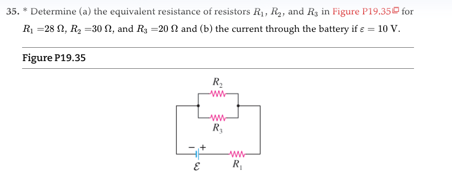 35. * Determine (a) the equivalent resistance of resistors R₁, R₂, and R3 in Figure P19.35 for
R₁ =28 N, R₂ =30 N, and R3 =20 2 and (b) the current through the battery if ε = 10 V.
Figure P19.35
E
R₂
-ww
-www-
R3
www
R₁