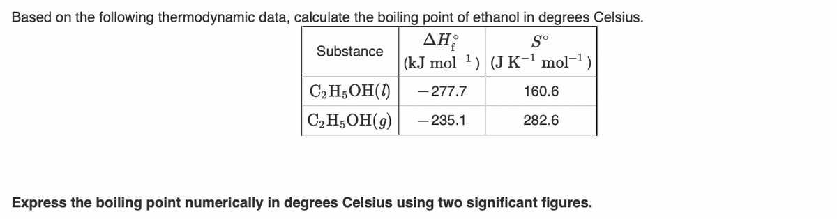 Based on the following thermodynamic data, calculate the boiling point of ethanol in degrees Celsius.
AH;
(kJ mol-1) (J K-1
S°
Substance
mol-1)
C2 H;OH(1)
- 277.7
160.6
C2H;OH(9)
– 235.1
282.6
Express the boiling point numerically in degrees Celsius using two significant figures.
