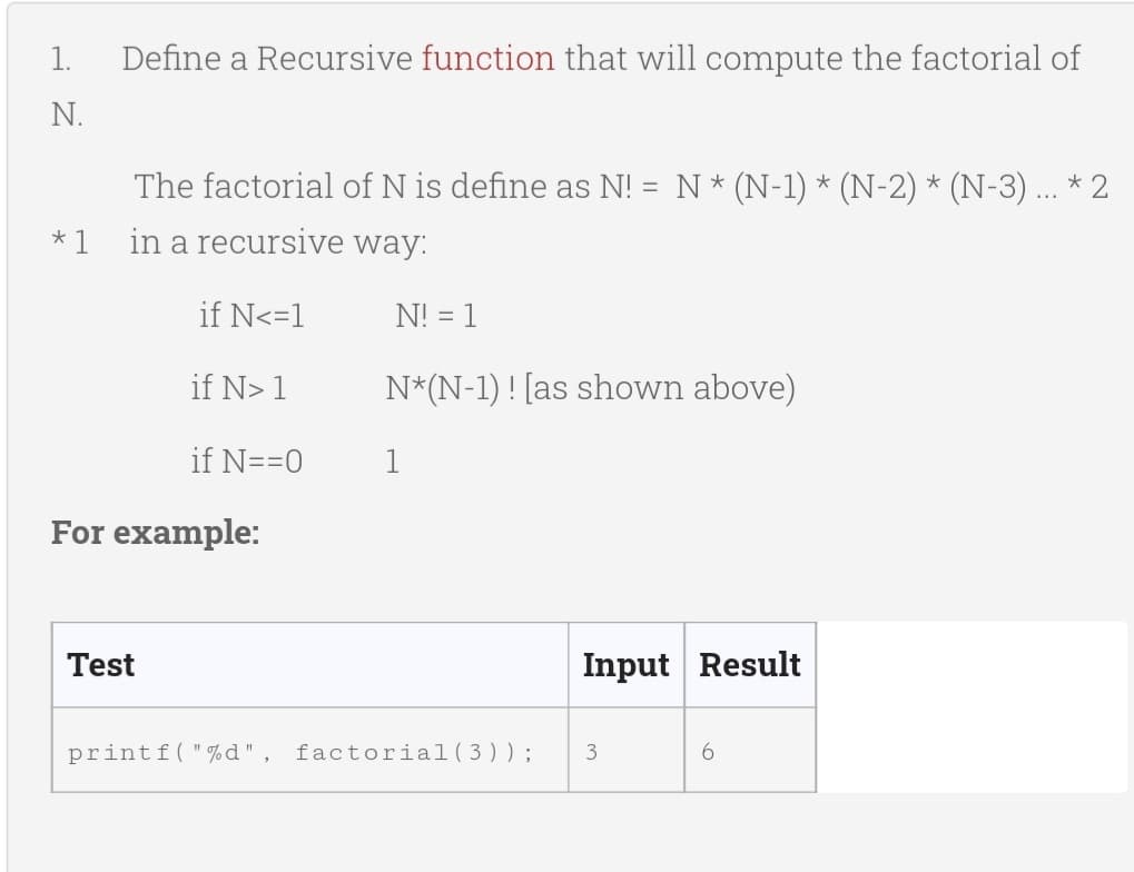 1.
Define a Recursive function that will compute the factorial of
N.
The factorial of N is define as N! = N * (N-1) * (N-2) * (N-3) ... *2
in a recursive way:
*1
if N<=1
N! = 1
if N> 1
N*(N-1)! [as shown above)
if N==0
1
For example:
Test
Input Result
printf("%d", factorial (3));
3
6