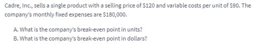 Cadre, Inc., sells a single product with a selling price of $120 and variable costs per unit of S90. The
company's monthly fixed expenses are S180,000.
A. What is the company's break-even point in units?
B. What is the company's break-even point in dollars?
