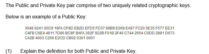 The Public and Private Key pair comprise of two uniquely related cryptographic keys.
Below is an example of a Public Key:
3048 0241 00C9 18FA CF8D EB2D EFD5 FD37 89B9 E069 EA97 FC20 5E35 F577 EE31
C4FB C6E4 4811 7D86 BC8F BAFA 362F 922B F01B 2F40 C744 2654 CODD 2881 D673
CA2B 4003 C266 E2CD CB02 0301 0001
(1)
Explain the definition for both Public and Private Key.

