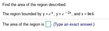 Find the area of the region described.
The region bounded by y = ex, y= e -2x, and x = In 6
The area of the region is
(Type an exact answer.)
