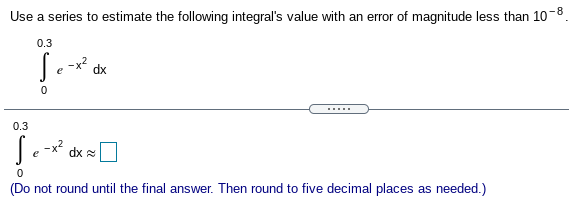 Use a series to estimate the following integral's value with an error of magnitude less than 10-8
0.3
-x2
dx
......
0.3
-x?
dx 2
(Do not round until the final answer. Then round to five decimal places as needed.)
