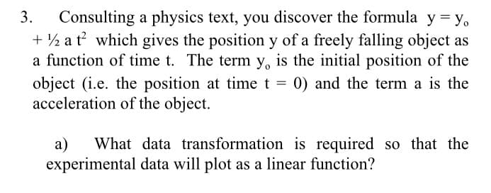 3.
Consulting a physics text, you discover the formula y = y,
+ ½ a t? which gives the position y of a freely falling object as
a function of time t. The term y, is the initial position of the
object (i.e. the position at time t = 0) and the term a is the
acceleration of the object.
а)
What data transformation is required so that the
experimental data will plot as a linear function?
