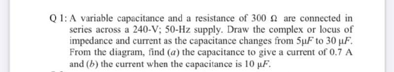 Q 1: A variable capacitance and a resistance of 300 2 are connected in
series across a 240-V; 50-Hz supply. Draw the complex or locus of
impedance and current as the capacitance changes from 5µF to 30 uF.
From the diagram, find (a) the capacitance to give a current of 0.7 A
and (b) the current when the capacitance is 10 µF.
