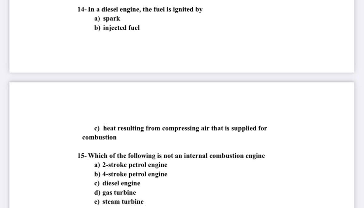 14- In a diesel engine, the fuel is ignited by
a) spark
b) injected fuel
c) heat resulting from compressing air that is supplied for
combustion
15- Which of the following is not an internal combustion engine
a) 2-stroke petrol engine
b) 4-stroke petrol engine
c) diesel engine
d) gas turbine
e) steam turbine
