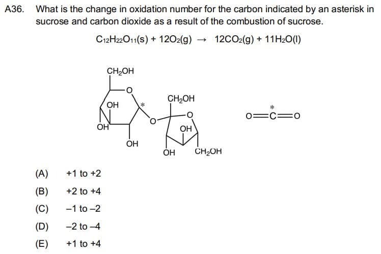 A36. What is the change in oxidation number for the carbon indicated by an asterisk in
sucrose and carbon dioxide as a result of the combustion of sucrose.
C12H22O11(s) + 120₂(g) →
12CO2(g) + 11H₂O(l)
(A)
(B)
(C)
(D)
(E)
CH₂OH
+1 to +2
+2 to +4
-1 to -2
-2 to -4
+1 to +4
OH
OH
OH
CH₂OH
OH
OH
CH₂OH
*
01C10