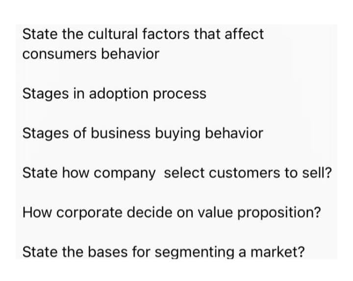 State the cultural factors that affect
consumers behavior
Stages in adoption process
Stages of business buying behavior
State how company select customers to sell?
How corporate decide on value proposition?
State the bases for segmenting a market?
