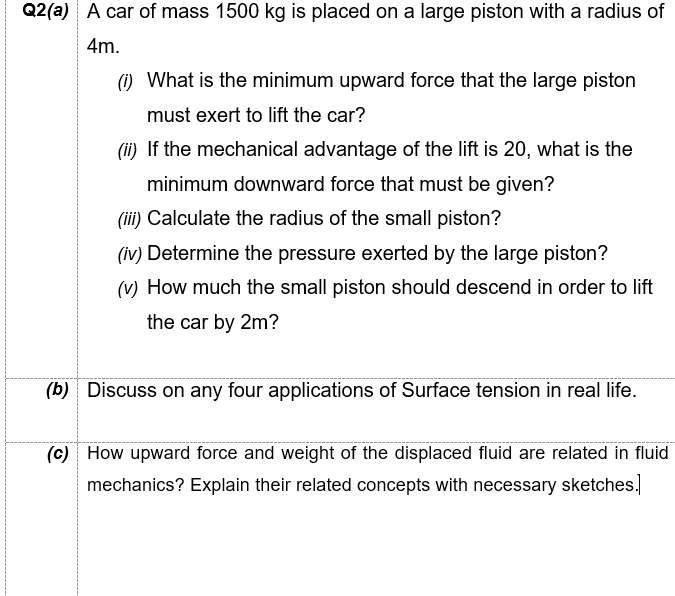 Q2(a) A car of mass 1500 kg is placed on a large piston with a radius of
4m.
) What is the minimum upward force that the large piston
must exert to lift the car?
(ii) If the mechanical advantage of the lift is 20, what is the
minimum downward force that must be given?
(iii) Calculate the radius of the small piston?
(iv) Determine the pressure exerted by the large piston?
(v) How much the small piston should descend in order to lift
the car by 2m?
(b) Discuss on any four applications of Surface tension in real life.
(c) How upward force and weight of the displaced fluid are related in fluid
mechanics? Explain their related concepts with necessary sketches.
