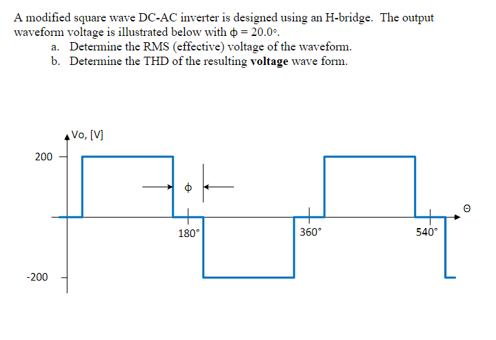 A modified square wave DC-AC inverter is designed using an H-bridge. The output
waveform voltage is illustrated below with = 20.0°
a. Determine the RMS (effective) voltage of the waveform.
b. Determine the THD of the resulting voltage wave form.
200
-200
Vo, [V]
e
180°
360°
540°