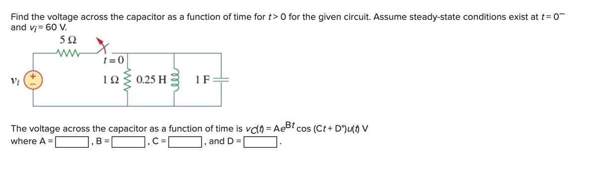 Find the voltage across the capacitor as a function of time for t> 0 for the given circuit. Assume steady-state conditions exist at t= 0¯
and v¡= 60 V.
5Ω
Vi
t=0
1Ω
0.25 H
=
мее
1 F
The voltage across the capacitor as a function of time is vc) = Ae³t cos (Ct + Dº)u(†) V
where A =
B
C=
and D =