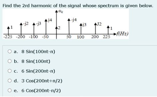 Find the 2rd harmonic of the signal whose spectrum is given below.
-j2 4-j3
j4
-225 -200 -100 -50
a. 8 Sin(100nt-n)
O b. 8 Sin(100nt)
O c. 6 Sin(200nt-n)
2
d. 3 Cos(200nt+n/2)
e. 6 Cos(200nt-n/2)
-j4
4j3 4J2
50 100
200 225
f(H=)