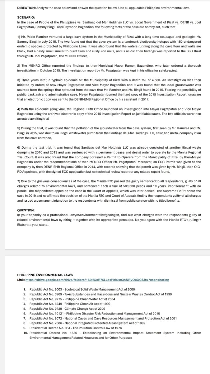 DIRECTION: Analyze the case below and answer the question below. Use all applicable Philippine environmental laws.
SCENARIO:
In the case of People of the Philippines vs. Santiago del Mar Holdings LLC vs. Local Government of Rizal vs. DENR vs. Joel
Pagatpatan, Sammy Bingil, and Raymond Bagandino, the following facts of the case are hereby set, such that,
1) Mr. Pablo Ramirez ventured a large cave system in the Municipality of Rizal with a long-time colleague and geologist Mr.
Sammy Bingil in July 2015. The two found out that the cave system is a landmark biodiversity hotspot with 150 endangered
endemic species protected by Philippine Laws. It was also found that the waters running along the cave floor and walls are
black, had a nasty smell similar to burnt tires and rusty iron nails, and is acidic Their findings was reported to the LGU Rizal
through Mr. Joel Pagatpatan, the MENRO Officer,
2) The MENRO Office reported the findings to then-Municipal Mayor Ramon Bagandino, who later ordered a thorough
investigation in October 2015. The investigation report by Mr. Pagatpatan was kept in his office for safekeeping:
3) Three years later, a typhoid epidemic hit the Municipality of Rizal with a death toll of 4,500. An investigation was then
initiated by orders of now Mayor Pagatpatan and Vice Mayor Bagandino and it was found that the local groundwater was
sourced from the springs that sprouted from the cave that Mr. Ramirez and Mr. Bingil found in 2015. Fearing the possibility o
public backlash and administrative case, Mayor Pagatpatan bumed the hard copy of the 2015 Investigation Report, unaware
that an electronic copy was sent to the DENR-EMB Regional Office by his assistant in 2017;
4) With the epidemic going viral, the Regional EMB Office launched an investigation into Mayor Pagatpatan and Vice Mayor
Bagandino using the archived electronic copy of the 2015 Investigation Report as justifiable cause. The two officials were then
arrested awaiting trial
5) During the trial, it was found that the pollution of the groundwater from the cave system, first seen by Mr. Ramirez and Mr.
Bingil in 2015, was due to an illegal wastewater pump from the Santiago del Mar Holdings LLC, a tire and metal company 2 km
from the cave entrance,
6) During the last trial, it was found that Santiago del Mar Holdings LLC was already convicted of another illegal waste
dumping in 2010 and 2013 and was sentenced with a permanent cease and desist order to operate by the Manila Regional
Trial Court. It was also found that the company obtained a Permit to Operate from the Municipality of Rizal by then-Mayor
Bagandino under the recommendations of then-MENRO Officer Mr. Pagatpatan. Moreover, an ECC Permit was given to the
company by then DENR-EMB Regional Office in 2014, with records showing that the permit was given by Mr. Bingil, then OIC-
RD Appointee, with the signed ECC application but no technical review report or any related report found,
7) Due to the grievous consequences of the case, the Manila RTC passed the guilty sentenced to all respondents, guilty of all
charges related to environmental laws, and sentenced each a fine of 500,000 pesos and 10 years. imprisonment with no
parole. The respondents appealed the case in the Court of Appeals, which was later denied. The Supreme Court heard the
case in 2019 and re-affirmed the decision of the Manila RTC and Court of Appeals finding the respondents guilty of all charges
and issued a permanent injunction to the respondents with dismissal from public service with no titled benefits.
QUESTION:
In your capacity as a professional lawyer/environmentalist/geologist, find out what charges were the respondents guilty of
related environmental laws by citing it together with its appropriate penalties. Do you agree with the Manila RTC's rulings?
Elaborate your stand.
PHILIPPINE ENVIRONMENTAL LAWS
Link: https://drive.google.com/drive/folders/153fJCoR76LLdsPbkJsn3hNRVO80GSJtu?usp=sharing
Republic Act No. 9003- Ecological Solid Waste Management Act of 2000
Republic Act No. 6969 - Toxic Substances and Hazardous and Nuclear Wastes Control Act of 1990
1.
2.
3. Republic Act No. 9275- Philippine Clean Water Act of 2004
4. Republic Act No. 8749 - Philippine Clean Air Act of 1999
5. Republic Act No. 9729 - Climate Change Act of 2009
6. Republic Act No. 10121- Philippine Disaster Risk Reduction and Management Act of 2010
7. Republic Act No. 9072- National Caves and Cave Resources Management and Protection Act of 2001
8. Republic Act No. 7586- National Integrated Protected Areas System Act of 1992
9. Presidential Decree No. 984 - The Pollution Control Law of 1976
10. Presidential Decree No. 1586 Establishing an Environmental Impact Statement System including Other
Environmental Management Related Measures and for Other Purposes