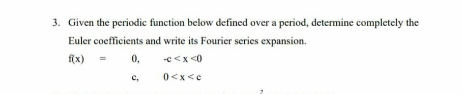 3. Given the periodic function below defined over a period, determine completely the
Euler coefficients and write its Fourier series expansion.
f(x)
-c<x<0
0<x<c
11
0,
C,
