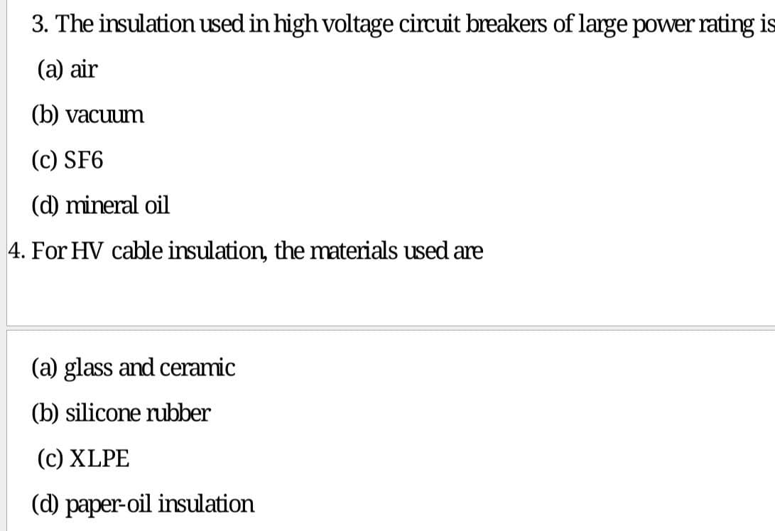 3. The insulation used in high voltage circuit breakers of large power rating is
(a) air
(b) vacuum
(c) SF6
(d) mineral oil
4. For HV cable insulation, the materials used are
(a) glass and ceramic
(b) silicone rubber
(c) XLPE
(d) paper-oil insulation

