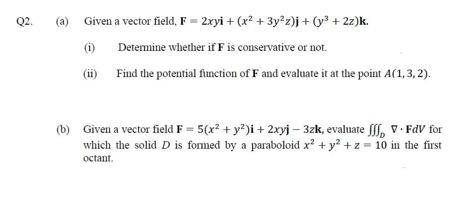 Q2.
(a)
Given a vector field, F = 2xyi + (x² + 3y²z)j+ (y³ + 2z)k.
(i)
Determine whether if F is conservative or not.
(ii)
Find the potential function of F and evaluate it at the point A(1,3, 2).
(b)
Given a vector field F = 5(x2 + y?)i+ 2xyj – 3zk, evaluate fff, V. FdV for
which the solid D is formed by a paraboloid x² + y2 + z = 10 in the first
octant.
