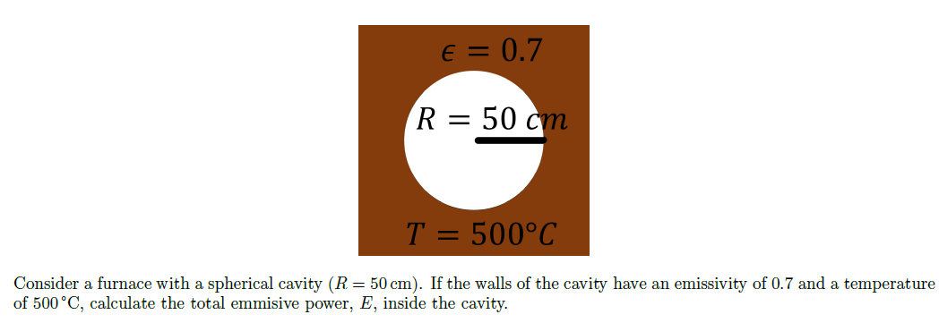 € = 0.7
R = 50 cm
T = 500°C
Consider a furnace with a spherical cavity (R = 50 cm). If the walls of the cavity have an emissivity of 0.7 and a temperature
of 500 ˚C, calculate the total emmisive power, E, inside the cavity.