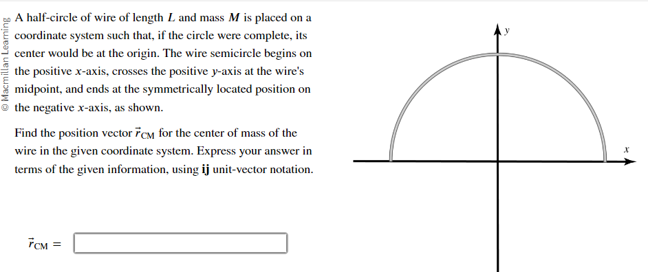 Macmillan Learning
A half-circle of wire of length L and mass M is placed on a
coordinate system such that, if the circle were complete, its
center would be at the origin. The wire semicircle begins on
the positive x-axis, crosses the positive y-axis at the wire's
midpoint, and ends at the symmetrically located position on
the negative x-axis, as shown.
Find the position vector 7CM for the center of mass of the
wire in the given coordinate system. Express your answer in
terms of the given information, using ij unit-vector notation.
7CM =