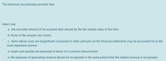 The historical cost principle provides that:
Select one:
O a. the recorded amount of an acquired item should be the fair market value of the item.
b. None of the answers are correct
O c. tems whose costs are insignificant compared to other amounts on the financial statements may be accounted for in the
most expedient manner.
O d. assets and equities be expressed in terms of a common denominator.
O e. the expenses of generating revenue should be recognized in the same period that the related revenue is recognized.
