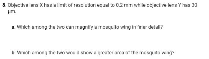 8. Objective lens X has a limit of resolution equal to 0.2 mm while objective lens Y has 30
pm.
a. Which among the two can magnify a mosquito wing in finer detail?
b. Which among the two would show a greater area of the mosquito wing?
