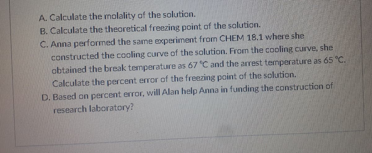 A. Calculate the molality of the solution.
B. Calculate the theoretical freezing point of the solution.
C. Anna performed the same experiment from CHEM 18.1 where she
constructed the cooling curve of the solution. From the cooling curve, she
obtained the break temperature as 67 C and the arrest temperature as 65 °C.
Calculate the percent error of the freezing point of the solurtion.
D. Based on percent error, will Alan help Anna in funding the construction of
research laboratory?
