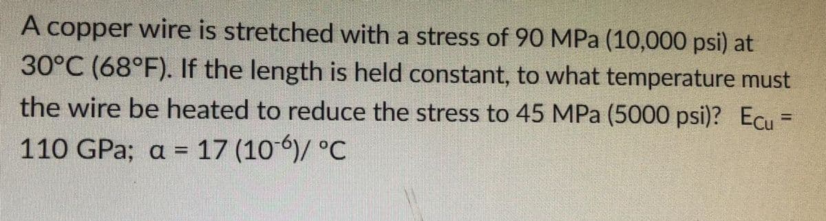 A copper wire is stretched with a stress of 90 MPa (10,000 psi) at
30°C (68°F). If the length is held constant, to what temperature must
the wire be heated to reduce the stress to 45 MPa (5000 psi)? Ecu =
%3D
110 GPa; a = 17 (10 )/ °C
