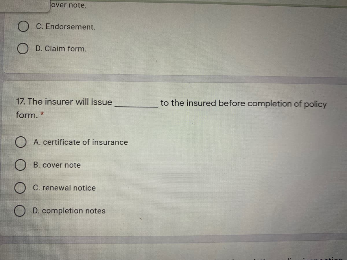 over note.
O C. Endorsement.
D. Claim form.
17. The insurer will issue
to the insured before completion of policy
form. *
A. certificate of insurance
O B. cover note
O C. renewal notice
O D. completion notes
