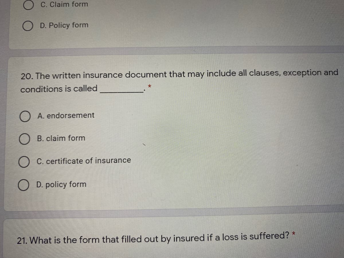 C. Claim form
D. Policy form
20. The written insurance document that may include all clauses, exception and
conditions is called
O A. endorsement
O B. claim form
O C. certificate of insurance
O D. policy form
21. What is the form that filled out by insured if a loss is suffered? *
