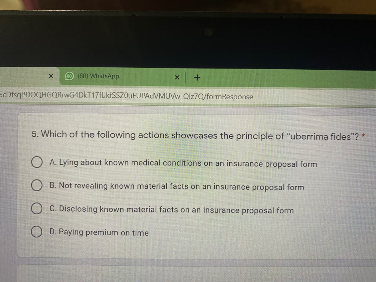 60 (80) WhatsApp
ScDtsqPDOQHGQRrwG4DkT17fJkfSSZOuFUPAdVMUVw_Qlz7Q/formResponse
5. Which of the following actions showcases the principle of "uberrima fides"? *
O A. Lying about known medical conditions on an insurance proposal form
O B. Not revealing known material facts on an insurance proposal form
O C. Disclosing known material facts on an insurance proposal form
O D. Paying premium on time
